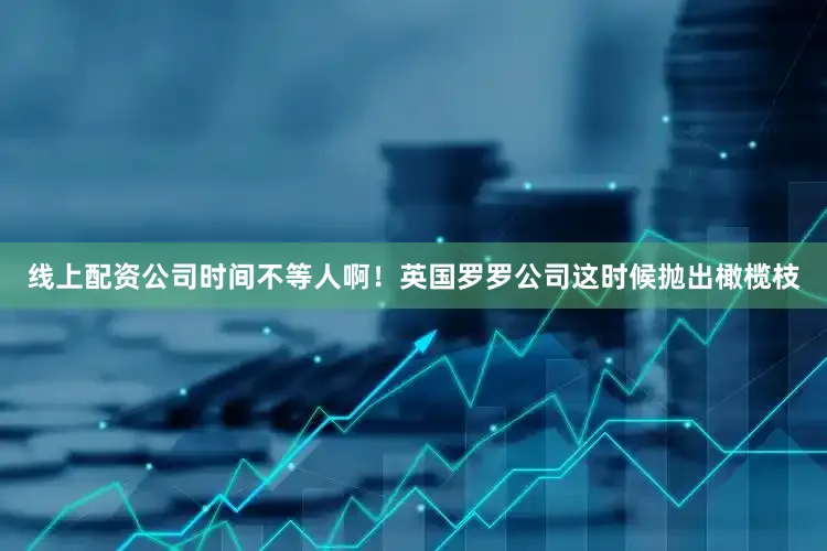 线上配资公司时间不等人啊！英国罗罗公司这时候抛出橄榄枝