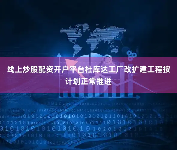 线上炒股配资开户平台杜库达工厂改扩建工程按计划正常推进