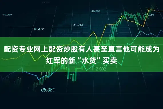 配资专业网上配资炒股有人甚至直言他可能成为红军的新“水货”买卖
