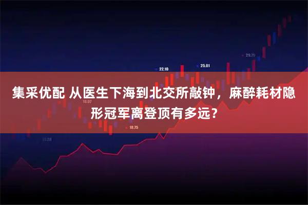 集采优配 从医生下海到北交所敲钟,麻醉耗材隐形冠军离登顶有多远?