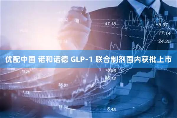 优配中国 诺和诺德 GLP-1 联合制剂国内获批上市