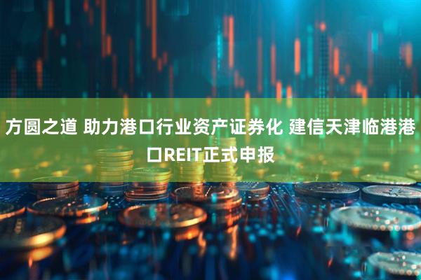方圆之道 助力港口行业资产证券化 建信天津临港港口REIT正式申报