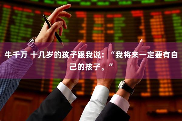 牛千万 十几岁的孩子跟我说:“我将来一定要有自己的孩子。”