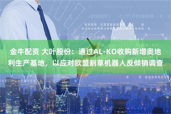 金牛配资 大叶股份：通过AL-KO收购新增奥地利生产基地，以应对欧盟割草机器人反倾销调查