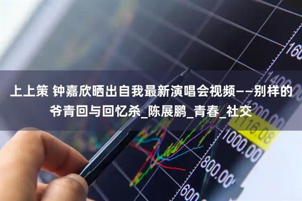 上上策 钟嘉欣晒出自我最新演唱会视频——别样的爷青回与回忆杀_陈展鹏_青春_社交