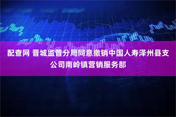 配查网 晋城监管分局同意撤销中国人寿泽州县支公司南岭镇营销服务部