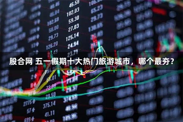 股合网 五一假期十大热门旅游城市，哪个最夯？