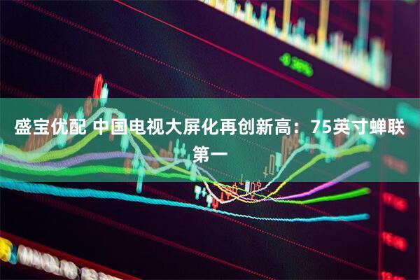 盛宝优配 中国电视大屏化再创新高：75英寸蝉联第一