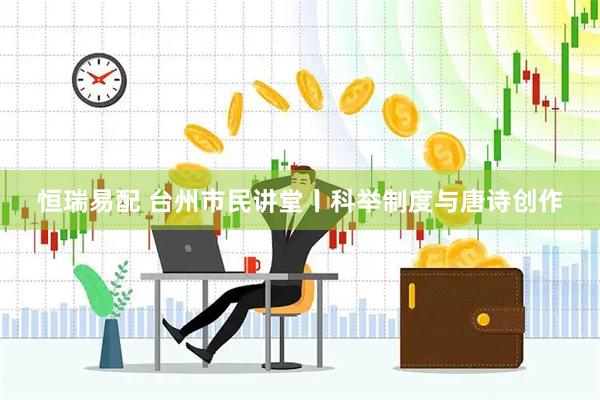 恒瑞易配 台州市民讲堂丨科举制度与唐诗创作