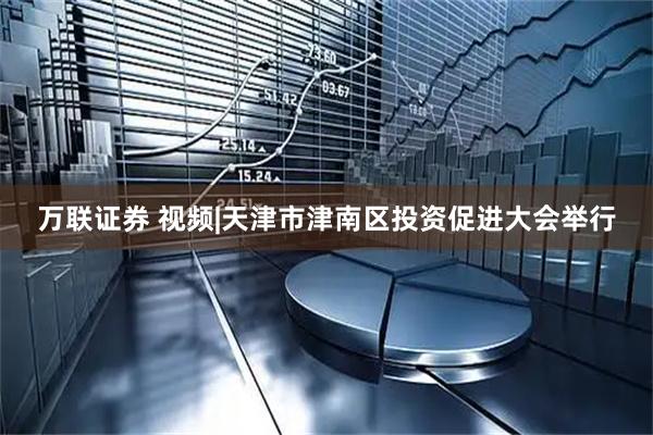 万联证券 视频|天津市津南区投资促进大会举行