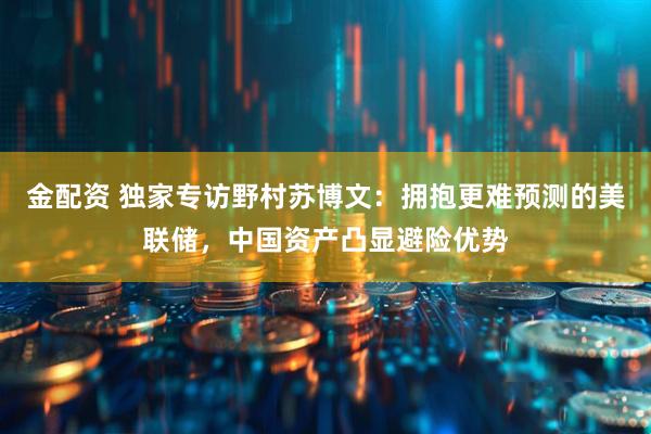 金配资 独家专访野村苏博文：拥抱更难预测的美联储，中国资产凸显避险优势