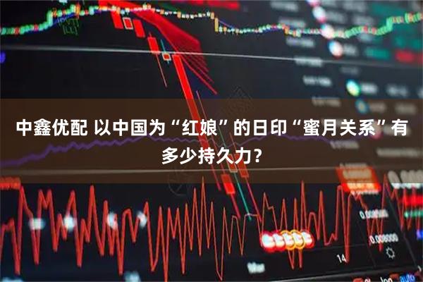 中鑫优配 以中国为“红娘”的日印“蜜月关系”有多少持久力？