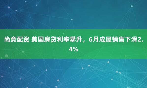 尚竞配资 美国房贷利率攀升，6月成屋销售下滑2.4%
