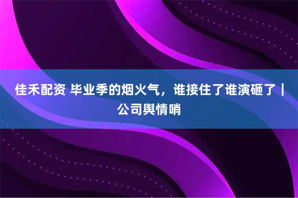 佳禾配资 毕业季的烟火气，谁接住了谁演砸了｜公司舆情哨