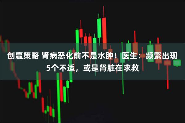 创赢策略 肾病恶化前不是水肿！医生：频繁出现5个不适，或是肾脏在求救