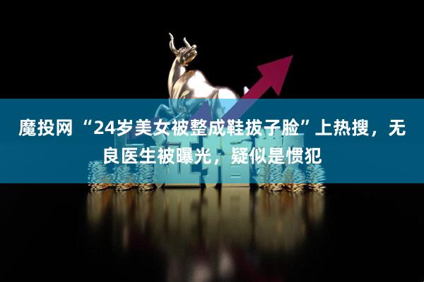 魔投网 “24岁美女被整成鞋拔子脸”上热搜，无良医生被曝光，疑似是惯犯