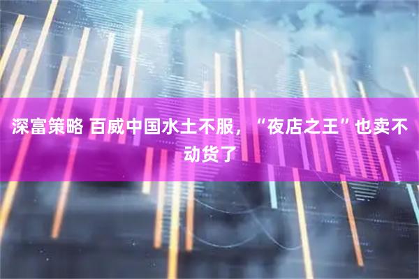 深富策略 百威中国水土不服，“夜店之王”也卖不动货了