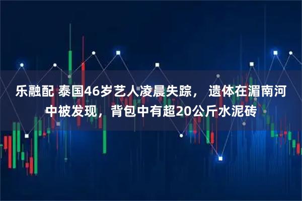 乐融配 泰国46岁艺人凌晨失踪， 遗体在湄南河中被发现，背包中有超20公斤水泥砖