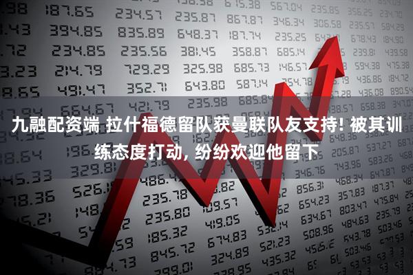 九融配资端 拉什福德留队获曼联队友支持! 被其训练态度打动, 纷纷欢迎他留下