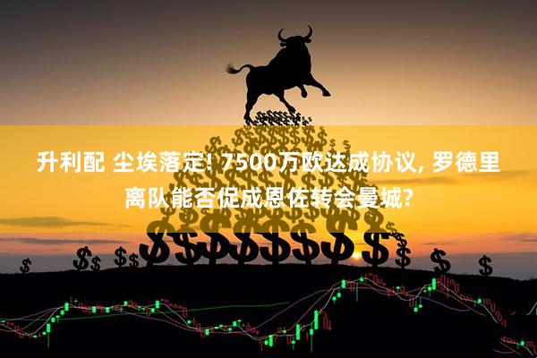 升利配 尘埃落定! 7500万欧达成协议, 罗德里离队能否促成恩佐转会曼城?