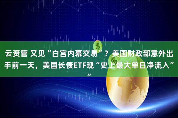 云资管 又见“白宫内幕交易”？美国财政部意外出手前一天，美国长债ETF现“史上最大单日净流入”