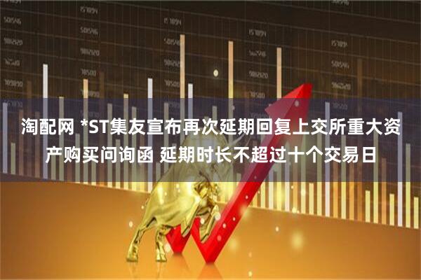 淘配网 *ST集友宣布再次延期回复上交所重大资产购买问询函 延期时长不超过十个交易日